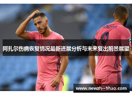 阿扎尔伤病恢复情况最新进展分析与未来复出前景展望