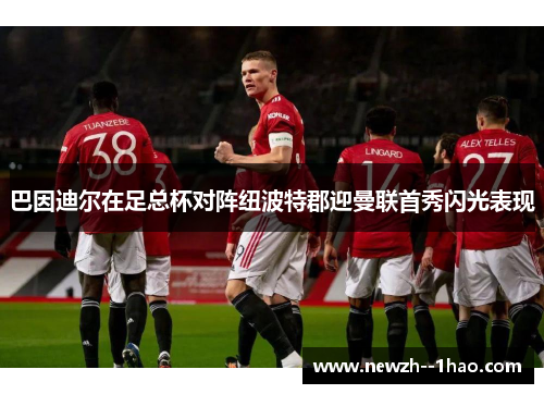 巴因迪尔在足总杯对阵纽波特郡迎曼联首秀闪光表现