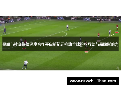 曼联与社交媒体深度合作开启新纪元推动全球粉丝互动与品牌影响力