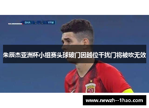 朱辰杰亚洲杯小组赛头球破门因越位干扰门将被吹无效