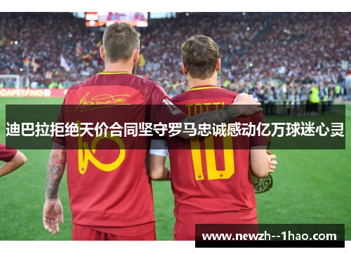 迪巴拉拒绝天价合同坚守罗马忠诚感动亿万球迷心灵